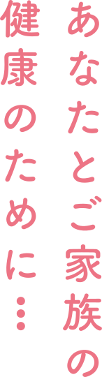 あなたとご家族の健康のために